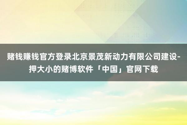 赌钱赚钱官方登录北京景茂新动力有限公司建设-押大小的赌博软件「中国」官网下载