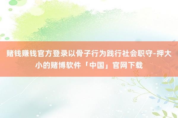 赌钱赚钱官方登录以骨子行为践行社会职守-押大小的赌博软件「中国」官网下载