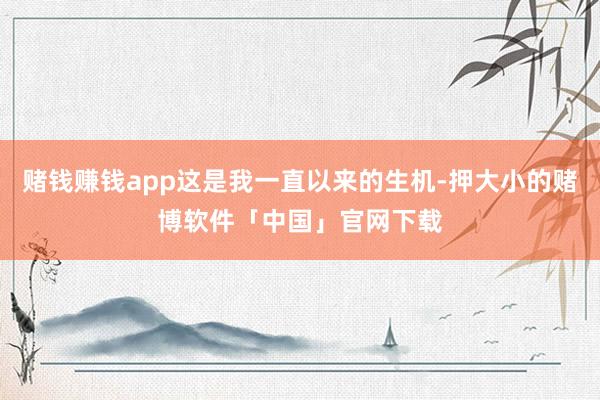 赌钱赚钱app这是我一直以来的生机-押大小的赌博软件「中国」官网下载