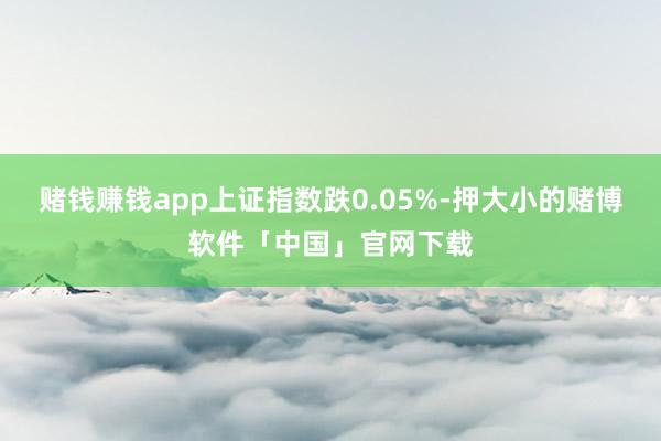赌钱赚钱app上证指数跌0.05%-押大小的赌博软件「中国」官网下载