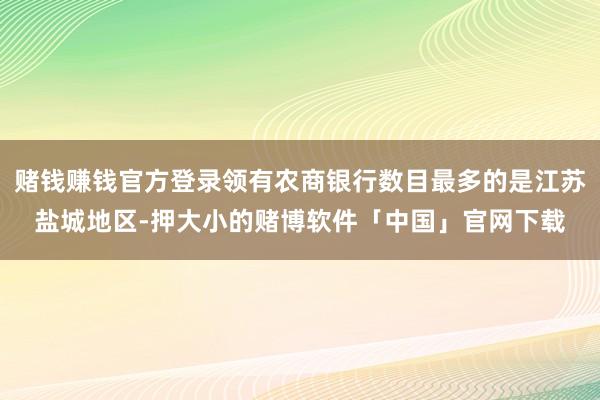 赌钱赚钱官方登录领有农商银行数目最多的是江苏盐城地区-押大小的赌博软件「中国」官网下载
