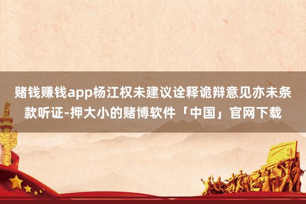 赌钱赚钱app杨江权未建议诠释诡辩意见亦未条款听证-押大小的赌博软件「中国」官网下载