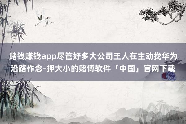 赌钱赚钱app尽管好多大公司王人在主动找华为沿路作念-押大小的赌博软件「中国」官网下载