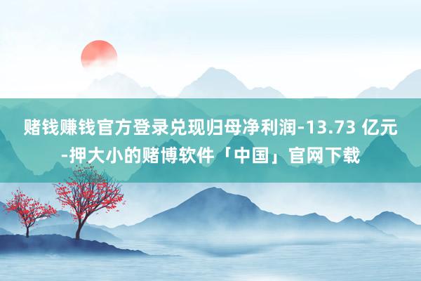 赌钱赚钱官方登录兑现归母净利润-13.73 亿元-押大小的赌博软件「中国」官网下载