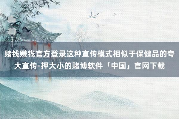 赌钱赚钱官方登录这种宣传模式相似于保健品的夸大宣传-押大小的赌博软件「中国」官网下载