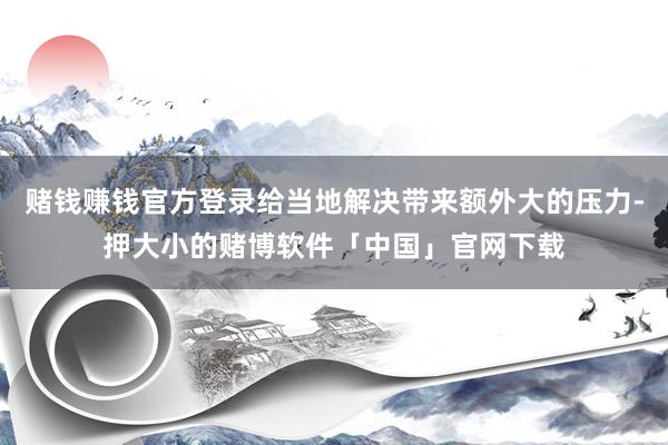 赌钱赚钱官方登录给当地解决带来额外大的压力-押大小的赌博软件「中国」官网下载