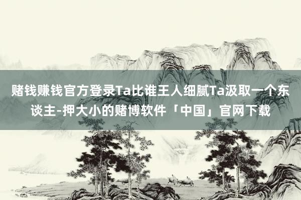 赌钱赚钱官方登录Ta比谁王人细腻Ta汲取一个东谈主-押大小的赌博软件「中国」官网下载