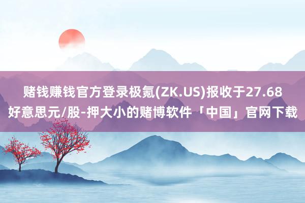 赌钱赚钱官方登录极氪(ZK.US)报收于27.68好意思元/股-押大小的赌博软件「中国」官网下载