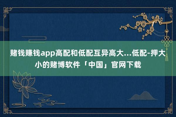 赌钱赚钱app高配和低配互异高大...低配-押大小的赌博软件「中国」官网下载