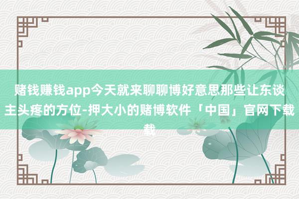 赌钱赚钱app今天就来聊聊博好意思那些让东谈主头疼的方位-押大小的赌博软件「中国」官网下载