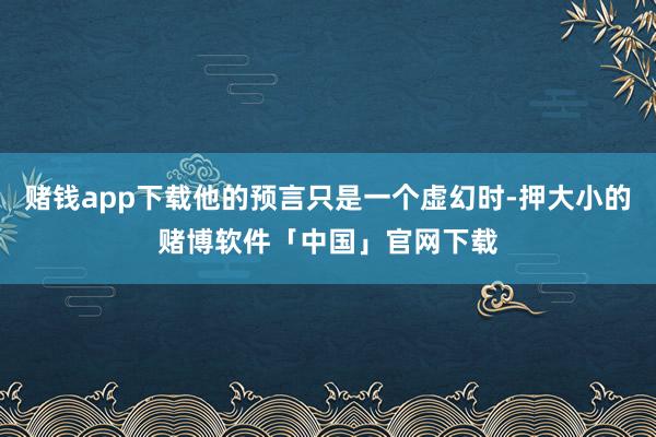 赌钱app下载他的预言只是一个虚幻时-押大小的赌博软件「中国」官网下载