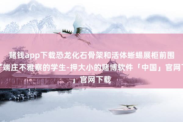 赌钱app下载恐龙化石骨架和活体蜥蜴展柜前围满了端庄不雅察的学生-押大小的赌博软件「中国」官网下载
