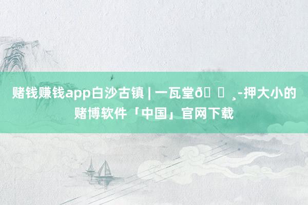 赌钱赚钱app白沙古镇 | 一瓦堂📸-押大小的赌博软件「中国」官网下载