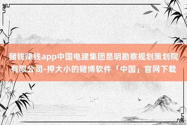 赌钱赚钱app中国电建集团昆明勘察规划策划院有限公司-押大小的赌博软件「中国」官网下载