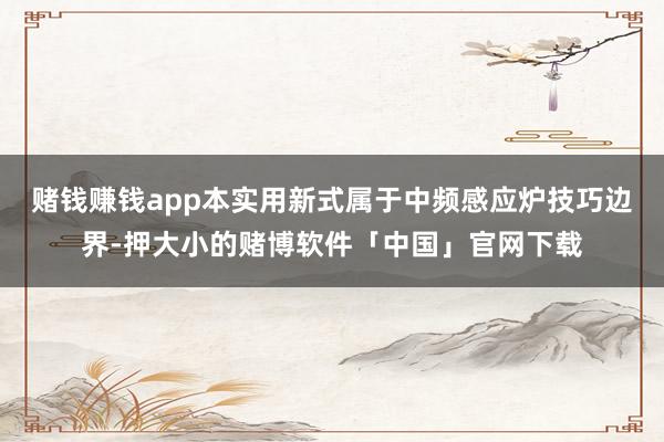 赌钱赚钱app本实用新式属于中频感应炉技巧边界-押大小的赌博软件「中国」官网下载
