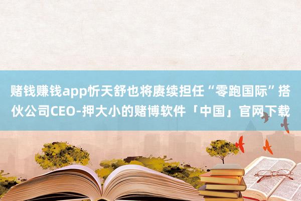 赌钱赚钱app忻天舒也将赓续担任“零跑国际”搭伙公司CEO-押大小的赌博软件「中国」官网下载