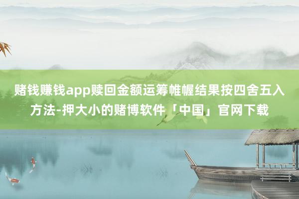赌钱赚钱app赎回金额运筹帷幄结果按四舍五入方法-押大小的赌博软件「中国」官网下载