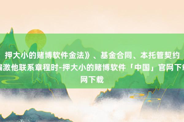 押大小的赌博软件金法》、基金合同、本托管契约偏激他联系章程时-押大小的赌博软件「中国」官网下载