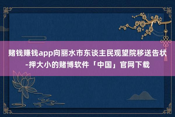 赌钱赚钱app向丽水市东谈主民观望院移送告状-押大小的赌博软件「中国」官网下载