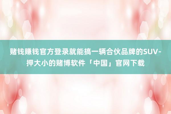 赌钱赚钱官方登录就能搞一辆合伙品牌的SUV-押大小的赌博软件「中国」官网下载