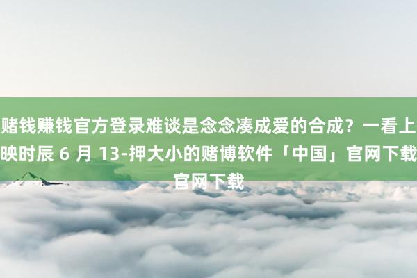 赌钱赚钱官方登录难谈是念念凑成爱的合成？一看上映时辰 6 月 13-押大小的赌博软件「中国」官网下载