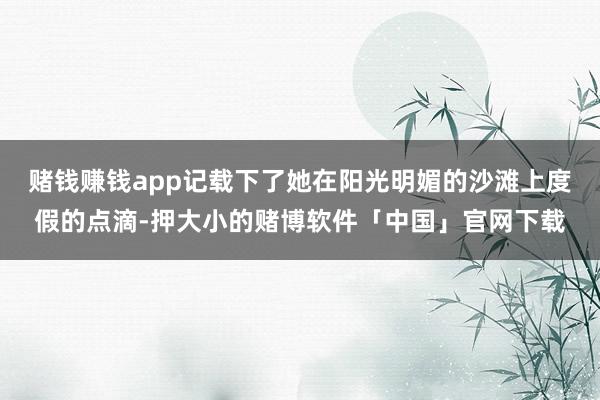 赌钱赚钱app记载下了她在阳光明媚的沙滩上度假的点滴-押大小的赌博软件「中国」官网下载