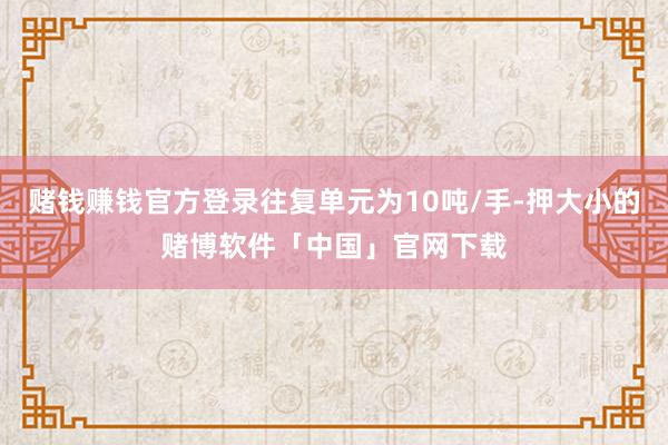 赌钱赚钱官方登录往复单元为10吨/手-押大小的赌博软件「中国」官网下载