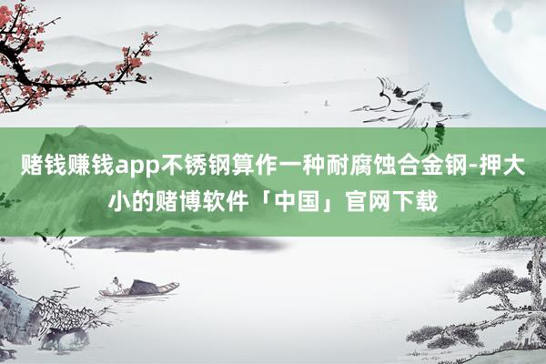 赌钱赚钱app不锈钢算作一种耐腐蚀合金钢-押大小的赌博软件「中国」官网下载