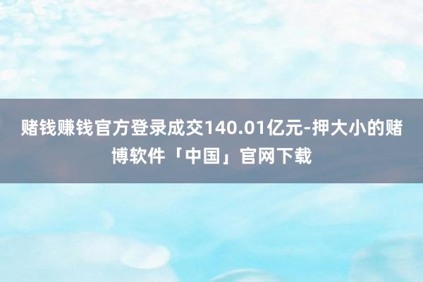 赌钱赚钱官方登录成交140.01亿元-押大小的赌博软件「中国」官网下载