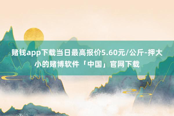 赌钱app下载当日最高报价5.60元/公斤-押大小的赌博软件「中国」官网下载
