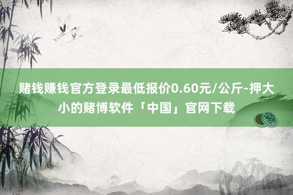 赌钱赚钱官方登录最低报价0.60元/公斤-押大小的赌博软件「中国」官网下载