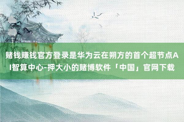 赌钱赚钱官方登录是华为云在朔方的首个超节点AI智算中心-押大小的赌博软件「中国」官网下载