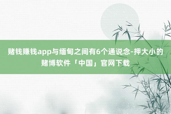 赌钱赚钱app与缅甸之间有6个通说念-押大小的赌博软件「中国」官网下载