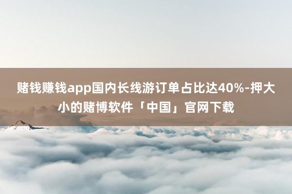 赌钱赚钱app国内长线游订单占比达40%-押大小的赌博软件「中国」官网下载