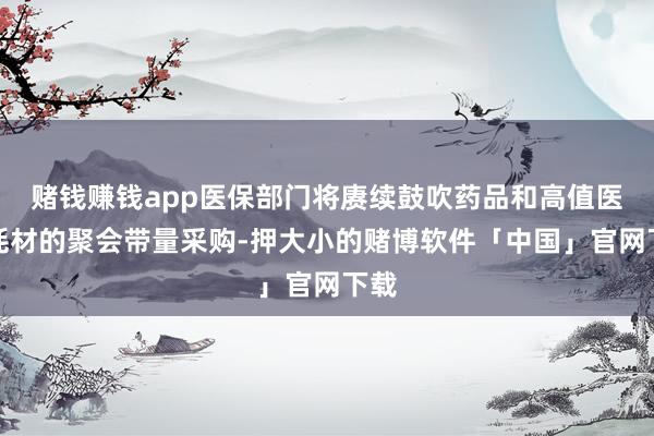 赌钱赚钱app医保部门将赓续鼓吹药品和高值医用耗材的聚会带量采购-押大小的赌博软件「中国」官网下载