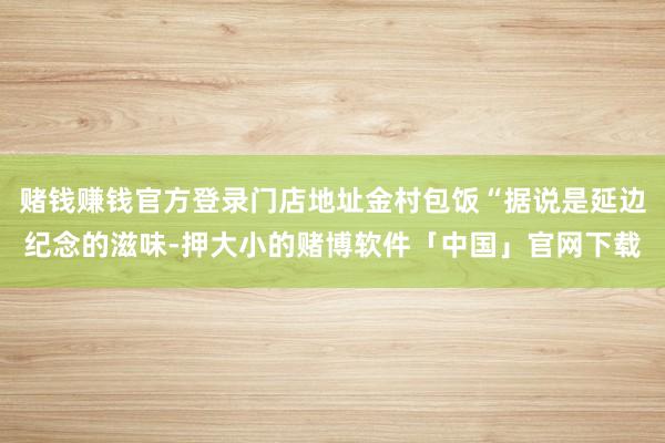 赌钱赚钱官方登录门店地址金村包饭“据说是延边纪念的滋味-押大小的赌博软件「中国」官网下载