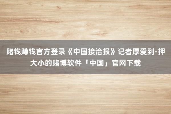 赌钱赚钱官方登录《中国接洽报》记者厚爱到-押大小的赌博软件「中国」官网下载