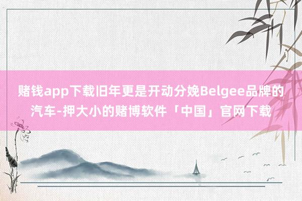 赌钱app下载旧年更是开动分娩Belgee品牌的汽车-押大小的赌博软件「中国」官网下载
