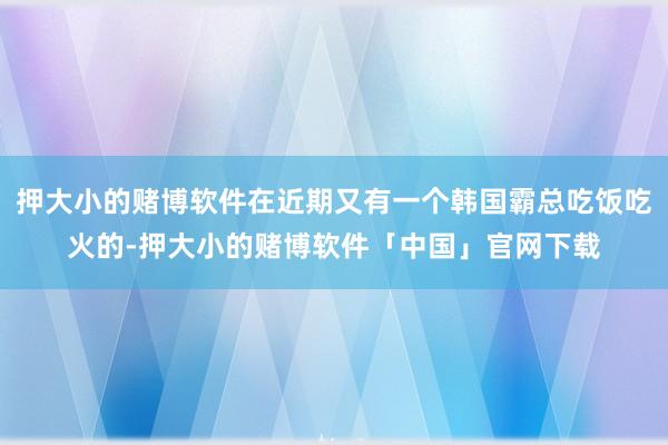 押大小的赌博软件在近期又有一个韩国霸总吃饭吃火的-押大小的赌博软件「中国」官网下载