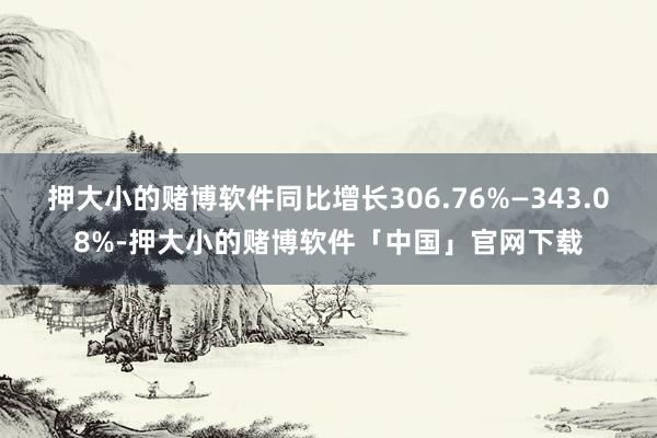 押大小的赌博软件同比增长306.76%—343.08%-押大小的赌博软件「中国」官网下载