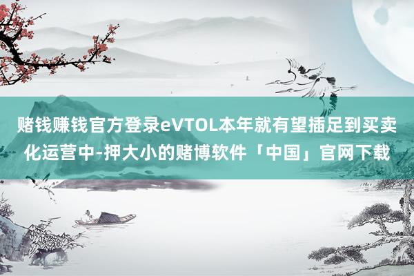 赌钱赚钱官方登录eVTOL本年就有望插足到买卖化运营中-押大小的赌博软件「中国」官网下载