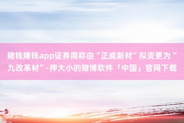 赌钱赚钱app证券简称由“正威新材”拟变更为“九改革材”-押大小的赌博软件「中国」官网下载
