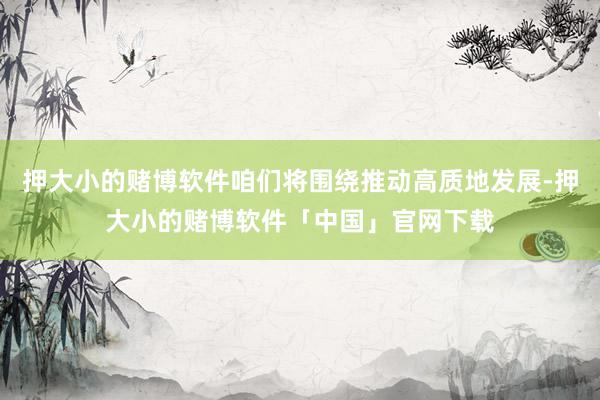 押大小的赌博软件咱们将围绕推动高质地发展-押大小的赌博软件「中国」官网下载