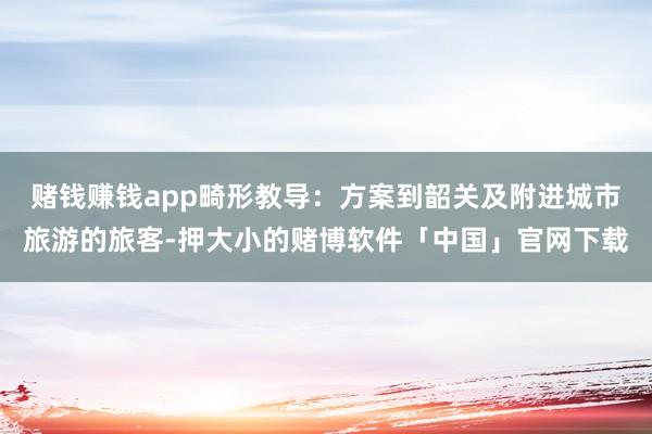 赌钱赚钱app畸形教导：方案到韶关及附进城市旅游的旅客-押大小的赌博软件「中国」官网下载