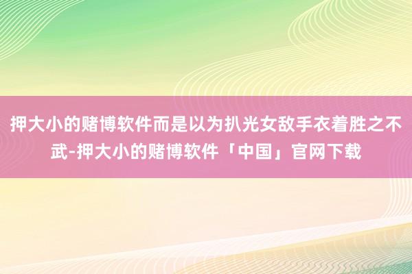 押大小的赌博软件而是以为扒光女敌手衣着胜之不武-押大小的赌博软件「中国」官网下载