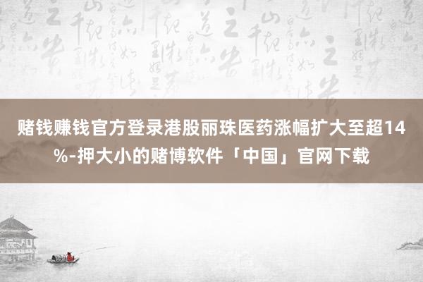 赌钱赚钱官方登录港股丽珠医药涨幅扩大至超14%-押大小的赌博软件「中国」官网下载