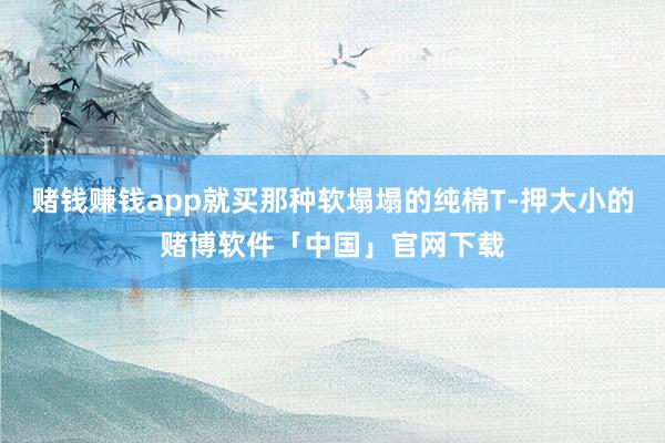 赌钱赚钱app就买那种软塌塌的纯棉T-押大小的赌博软件「中国」官网下载