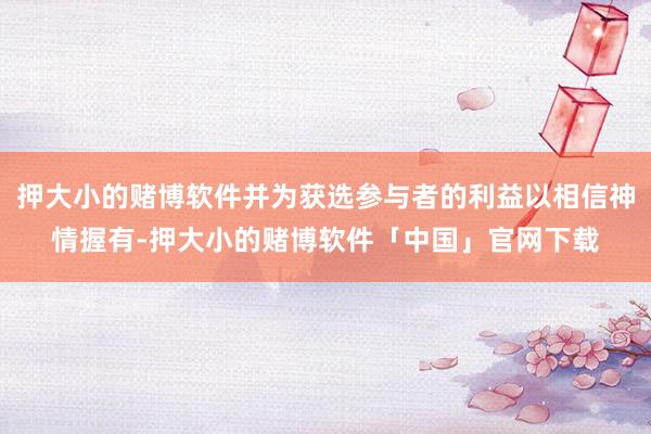 押大小的赌博软件并为获选参与者的利益以相信神情握有-押大小的赌博软件「中国」官网下载