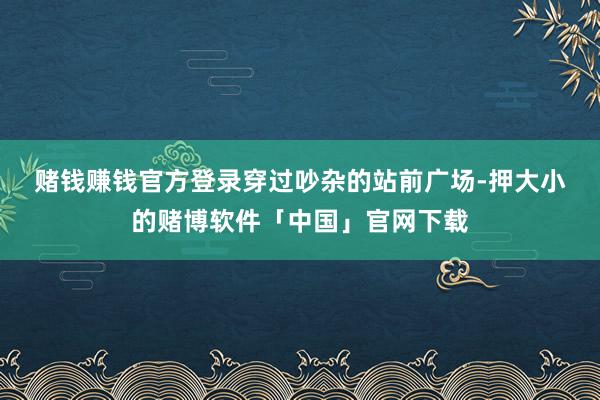 赌钱赚钱官方登录　　穿过吵杂的站前广场-押大小的赌博软件「中国」官网下载
