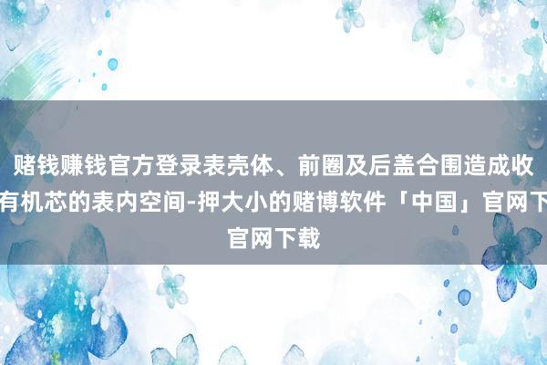 赌钱赚钱官方登录表壳体、前圈及后盖合围造成收留有机芯的表内空间-押大小的赌博软件「中国」官网下载